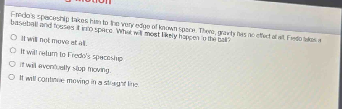 fredos spaceship takes him to the very edge of known space. there, gravity has no effect at all. fredo takes a baseball and tosses it into space. what will most likely happen to the ball?\no it will not move at all.\no it will return to fredos spaceship.\no it will eventually stop moving.\no it will continue moving in a straight line.