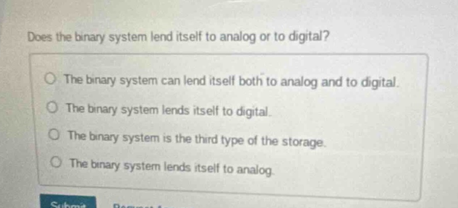 does the binary system lend itself to analog or to digital?\nthe binary system can lend itself both to analog and to digital.\nthe binary system lends itself to digital.\nthe binary system is the third type of the storage.\nthe binary system lends itself to analog.