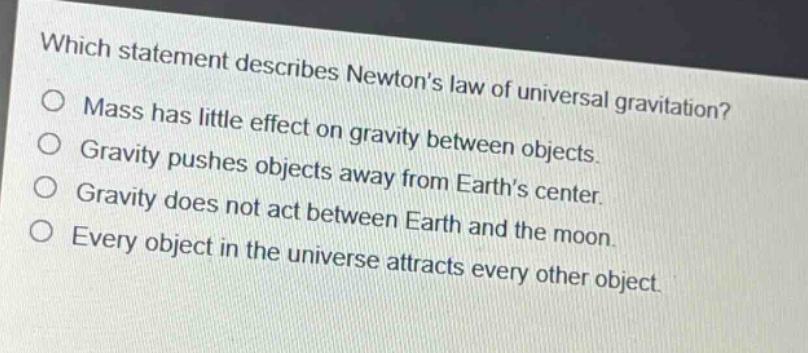 which statement describes newtons law of universal gravitation?\nmass has little effect on gravity between objects.\ngravity pushes objects away from earths center.\ngravity does not act between earth and the moon.\nevery object in the universe attracts every other object.