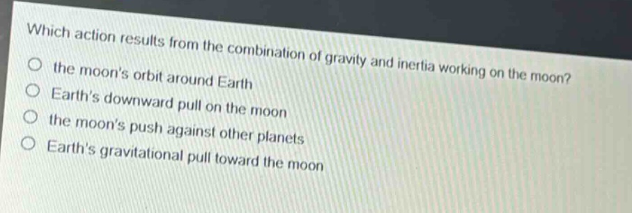 which action results from the combination of gravity and inertia working on the moon?\n the moons orbit around earth\n earths downward pull on the moon\n the moons push against other planets\n earths gravitational pull toward the moon