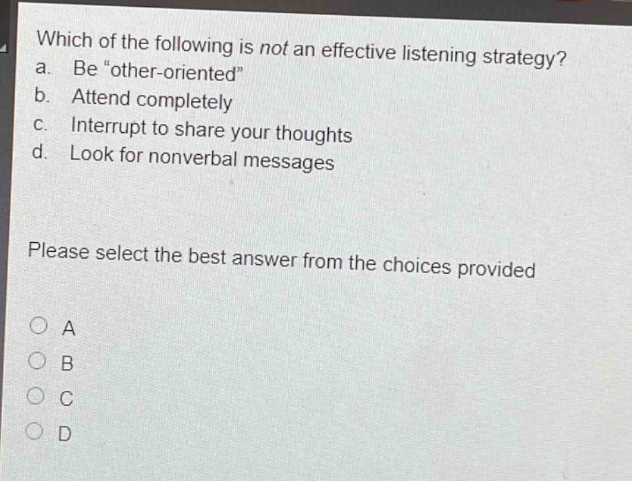 which of the following is not an effective listening strategy? a. be “other - oriented” b. attend completely c. interrupt to share your thoughts d. look for nonverbal messages please select the best answer from the choices provided a b c d