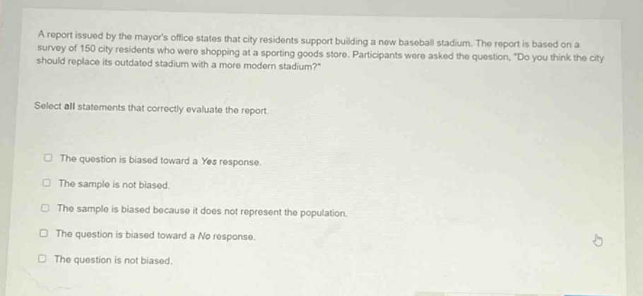 a report issued by the mayors office states that city residents support building a new baseball stadium. the report is based on a survey of 150 city residents who were shopping at a sporting goods store. participants were asked the question, do you think the city should replace its outdated stadium with a more modern stadium? select all statements that correctly evaluate the report. the question is biased toward a yes response. the sample is not biased. the sample is biased because it does not represent the population. the question is biased toward a no response. the question is not biased.