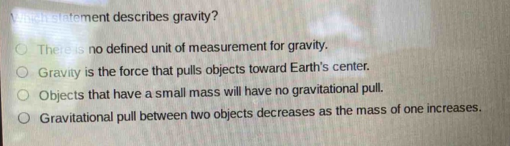 which statement describes gravity?\nthere is no defined unit of measurement for gravity.\ngravity is the force that pulls objects toward earths center.\nobjects that have a small mass will have no gravitational pull.\ngravitational pull between two objects decreases as the mass of one increases.