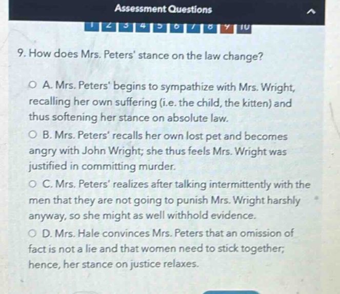 9. how does mrs. peters stance on the law change?\no a. mrs. peters begins to sympathize with mrs. wright, recalling her own suffering (i.e. the child, the kitten) and thus softening her stance on absolute law.\no b. mrs. peters recalls her own lost pet and becomes angry with john wright; she thus feels mrs. wright was justified in committing murder.\no c. mrs. peters realizes after talking intermittently with the men that they are not going to punish mrs. wright harshly anyway, so she might as well withhold evidence.\no d. mrs. hale convinces mrs. peters that an omission of fact is not a lie and that women need to stick together; hence, her stance on justice relaxes.