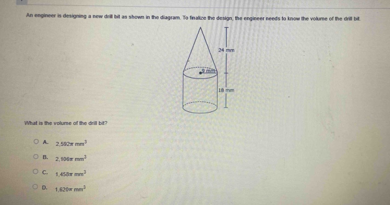 an engineer is designing a new drill bit as shown in the diagram. to finalize the design, the engineer needs to know the volume of the drill bit. what is the volume of the drill bit? a. $2,592pi mm^{3}$ b. $2,106pi mm^{3}$ c. $1,458pi mm^{3}$ d. $1,620pi mm^{3}$