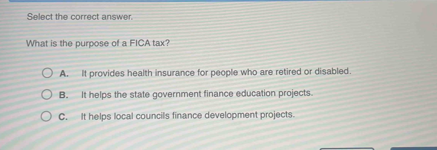 select the correct answer.\nwhat is the purpose of a fica tax?\na. it provides health insurance for people who are retired or disabled.\nb. it helps the state government finance education projects.\nc. it helps local councils finance development projects.