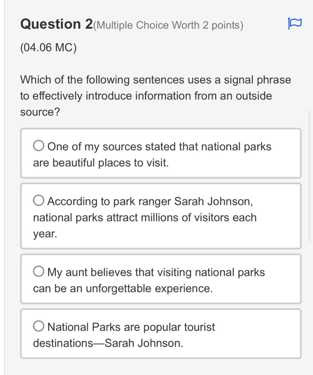 question 2(multiple choice worth 2 points)\n(04.06 mc)\nwhich of the following sentences uses a signal phrase to effectively introduce information from an outside source?\none of my sources stated that national parks are beautiful places to visit.\naccording to park ranger sarah johnson, national parks attract millions of visitors each year.\nmy aunt believes that visiting national parks can be an unforgettable experience.\nnational parks are popular tourist destinations—sarah johnson.