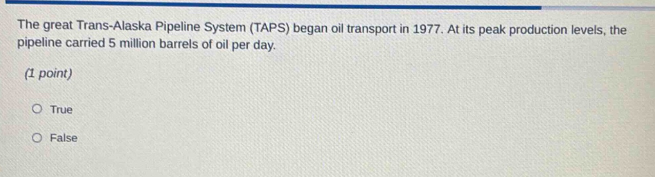 the great trans - alaska pipeline system (taps) began oil transport in 1977. at its peak production levels, the pipeline carried 5 million barrels of oil per day. (1 point) true false