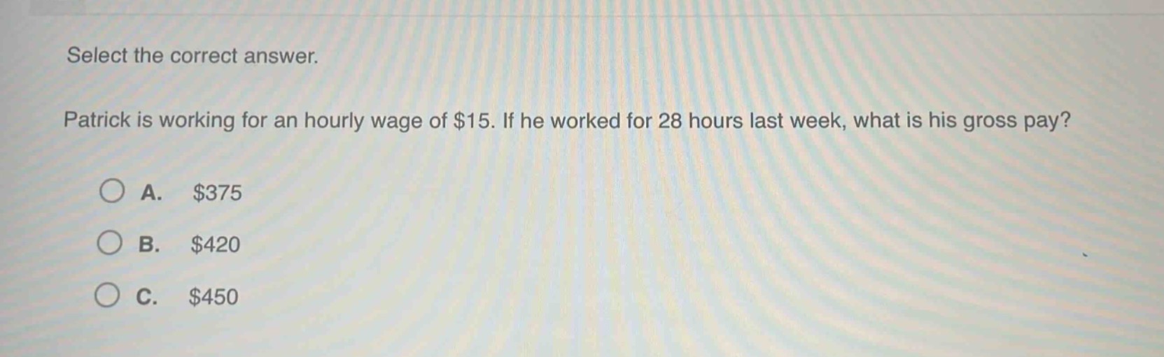 select the correct answer. patrick is working for an hourly wage of $15. if he worked for 28 hours last week, what is his gross pay?\na. $375\nb. $420\nc. $450