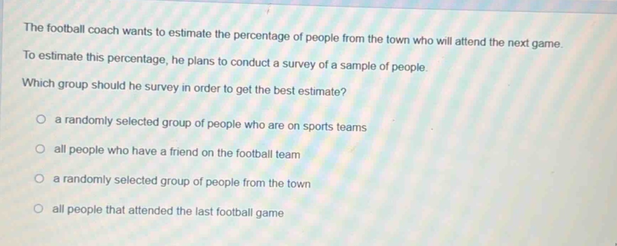 the football coach wants to estimate the percentage of people from the town who will attend the next game. to estimate this percentage, he plans to conduct a survey of a sample of people. which group should he survey in order to get the best estimate?\n\n a randomly selected group of people who are on sports teams\n\n all people who have a friend on the football team\n\n a randomly selected group of people from the town\n\n all people that attended the last football game