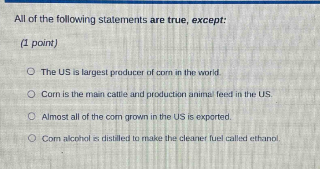 all of the following statements are true, except: (1 point) the us is largest producer of corn in the world. corn is the main cattle and production animal feed in the us. almost all of the corn grown in the us is exported. corn alcohol is distilled to make the cleaner fuel called ethanol.