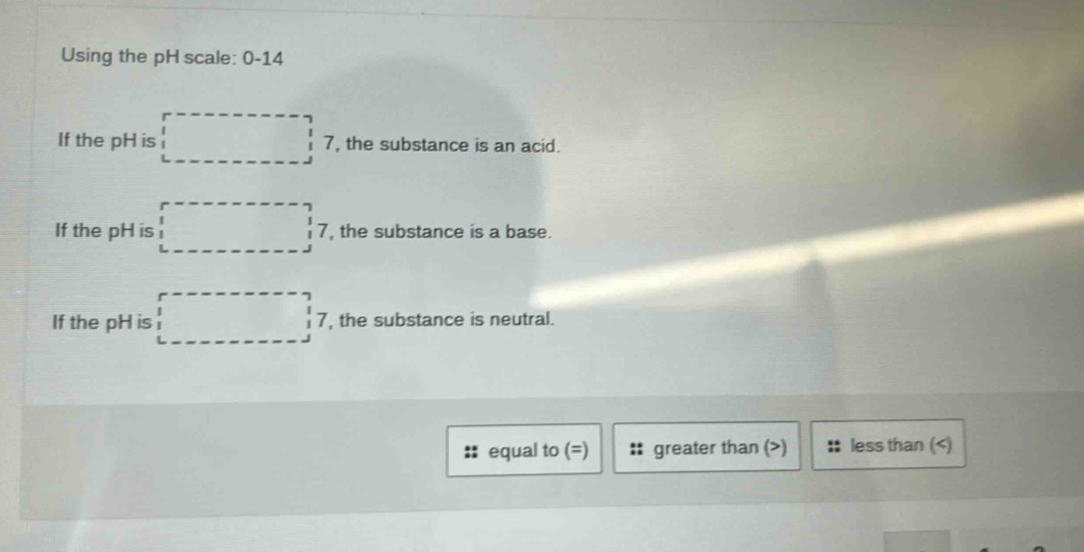 using the ph scale: 0 - 14\nif the ph is 7, the substance is an acid.\nif the ph is 7, the substance is a base.\nif the ph is 7, the substance is neutral.\n# equal to (=) # greater than (>) # less than (<)