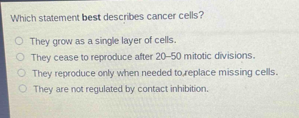 which statement best describes cancer cells?\no they grow as a single layer of cells.\no they cease to reproduce after 20–50 mitotic divisions.\no they reproduce only when needed to replace missing cells.\no they are not regulated by contact inhibition.