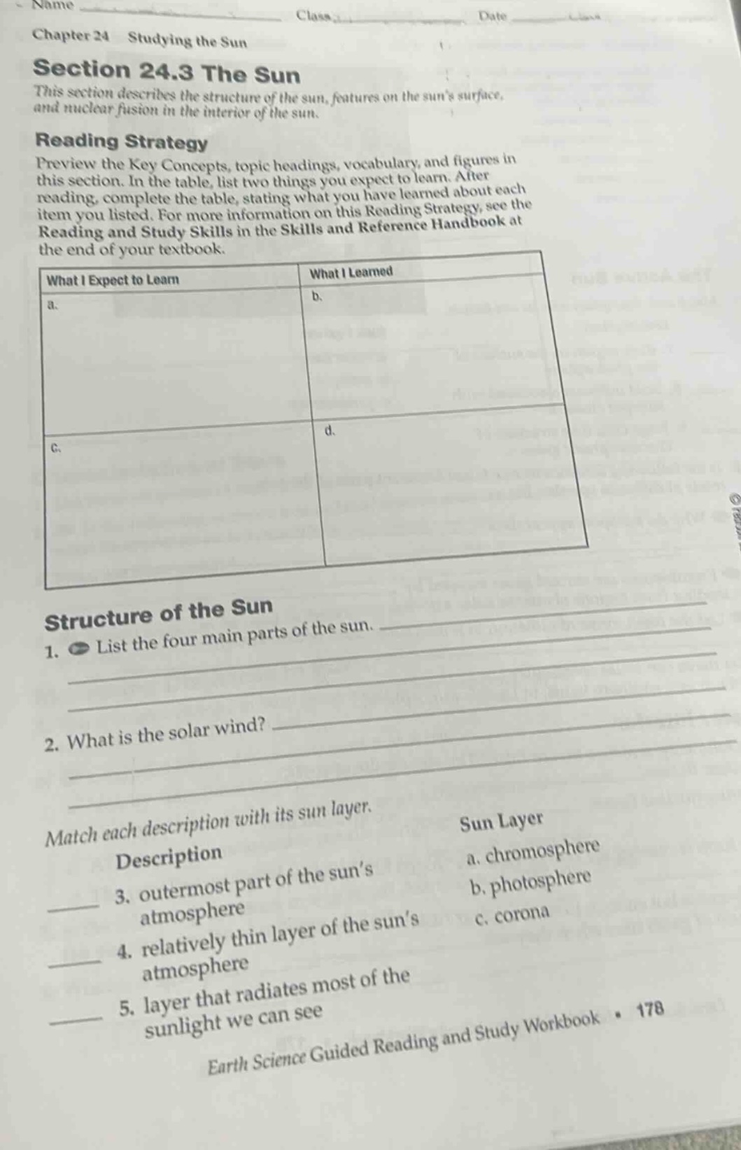 chapter 24 studying the sun\nsection 24.3 the sun\nthis section describes the structure of the sun, features on the suns surface, and nuclear fusion in the interior of the sun.\nreading strategy\npreview the key concepts, topic headings, vocabulary, and figures in this section. in the table, list two things you expect to learn. after reading, complete the table, stating what you have learned about each item you listed. for more information on this reading strategy, see the reading and study skills in the skills and reference handbook at the end of your textbook.\nwhat i expect to learn | what i learned\na. | b.\nc. | d.\nstructure of the sun\n1. list the four main parts of the sun.\n2. what is the solar wind?\nmatch each description with its sun layer.\ndescription | sun layer\n3. outermost part of the suns atmosphere | a. chromosphere\n4. relatively thin layer of the suns atmosphere | b. photosphere\n5. layer that radiates most of the sunlight we can see | c. corona\nearth science guided reading and study workbook · 178