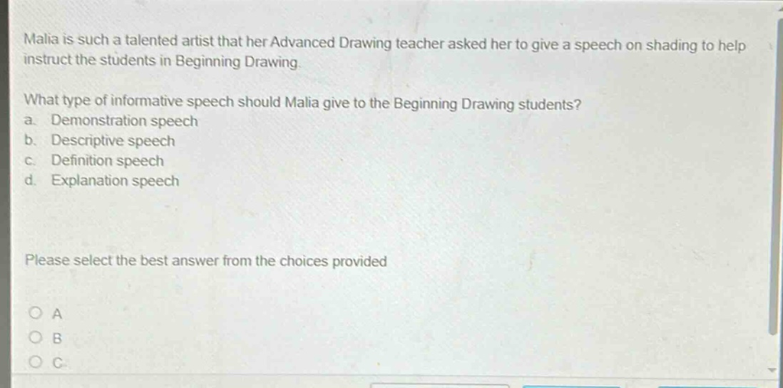 malia is such a talented artist that her advanced drawing teacher asked her to give a speech on shading to help instruct the students in beginning drawing.\nwhat type of informative speech should malia give to the beginning drawing students?\n a. demonstration speech\n b. descriptive speech\n c. definition speech\n d. explanation speech\nplease select the best answer from the choices provided\no a\no b\no c