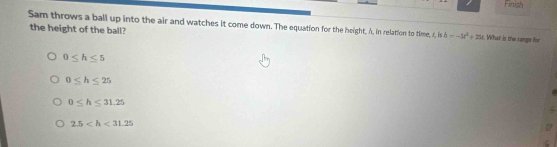sam throws a ball up into the air and watches it come down. the equation for the height, h, in relation to time, t, is h = -5t² + 25t. what is the range for the height of the ball?\n0 ≤ h ≤ 5\n0 ≤ h ≤ 25\n0 ≤ h ≤ 31.25\n2.5 < h < 31.25