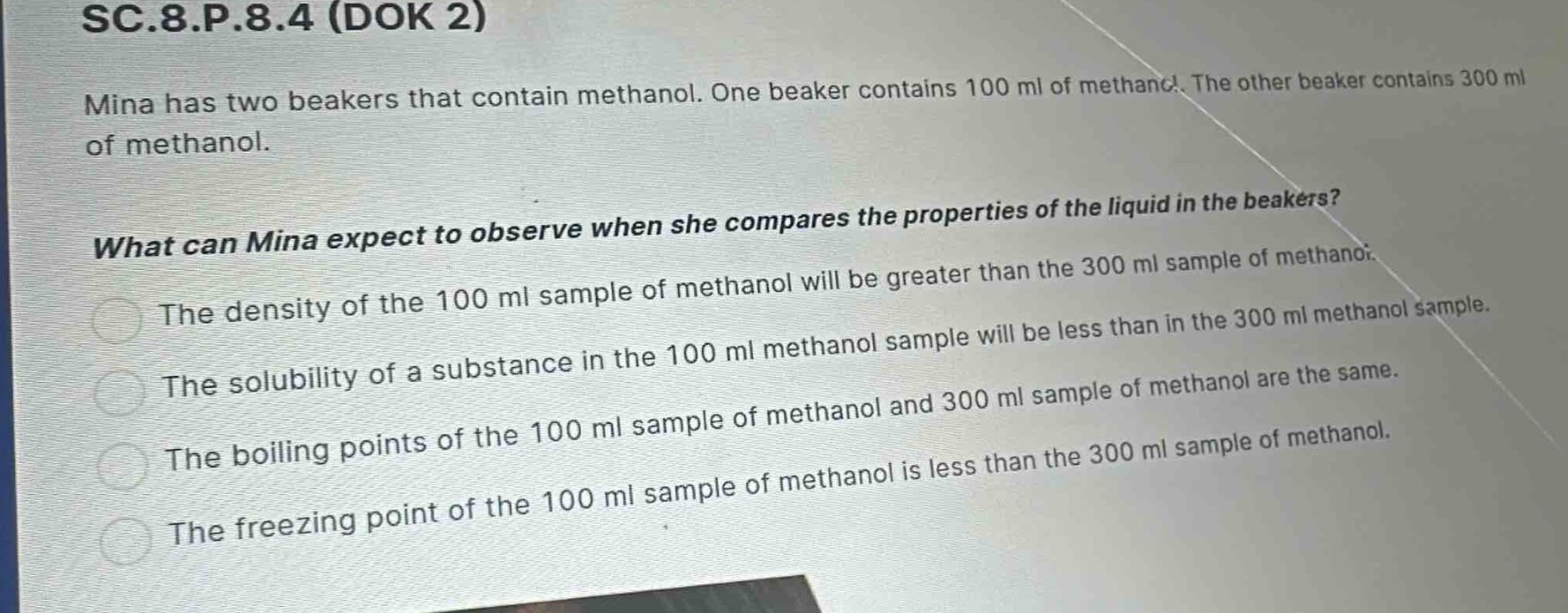 sc.8.p.8.4 (dok 2)\nmina has two beakers that contain methanol. one beaker contains 100 ml of methanol. the other beaker contains 300 ml of methanol.\nwhat can mina expect to observe when she compares the properties of the liquid in the beakers?\nthe density of the 100 ml sample of methanol will be greater than the 300 ml sample of methanol.\nthe solubility of a substance in the 100 ml methanol sample will be less than in the 300 ml methanol sample.\nthe boiling points of the 100 ml sample of methanol and 300 ml sample of methanol are the same.\nthe freezing point of the 100 ml sample of methanol is less than the 300 ml sample of methanol.