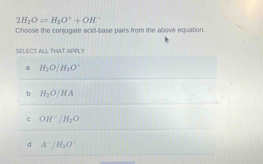 2h₂o ⇌ h₃o⁺ + oh⁻\nchoose the conjugate acid - base pairs from the above equation.\nselect all that apply\na h₂o/h₃o⁺\nb h₂o/ha\nc oh⁻/h₂o\nd a⁻/h₃o⁺