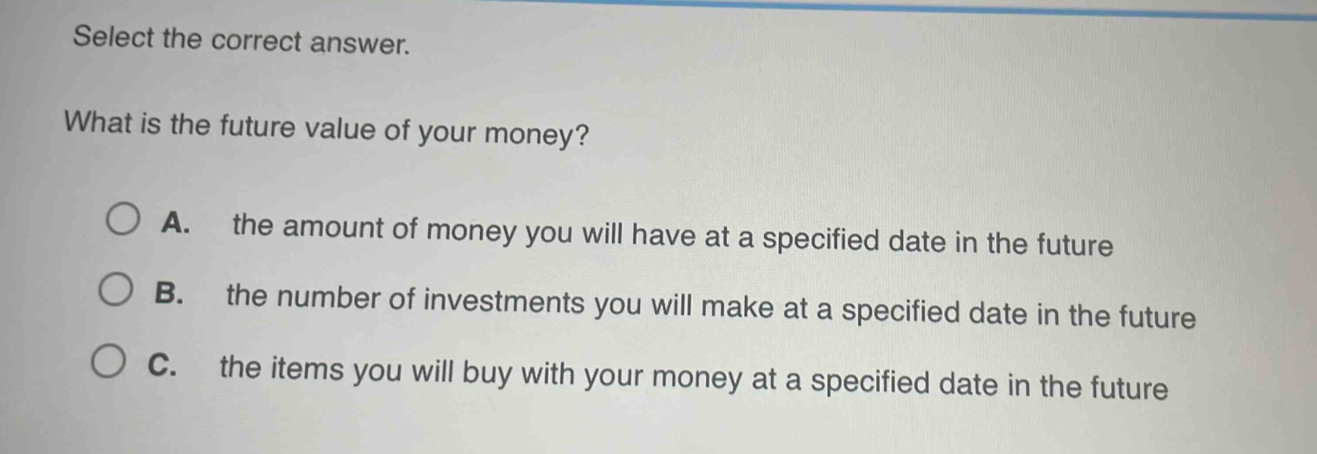 select the correct answer.\nwhat is the future value of your money?\na. the amount of money you will have at a specified date in the future\nb. the number of investments you will make at a specified date in the future\nc. the items you will buy with your money at a specified date in the future