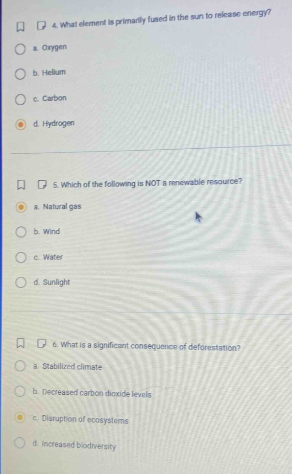 4. what element is primarily fused in the sun to release energy?\n a. oxygen\n b. helium\n c. carbon\n d. hydrogen\n\n5. which of the following is not a renewable resource?\n a. natural gas\n b. wind\n c. water\n d. sunlight\n\n6. what is a significant consequence of deforestation?\n a. stabilized climate\n b. decreased carbon dioxide levels\n c. disruption of ecosystems\n d. increased biodiversity