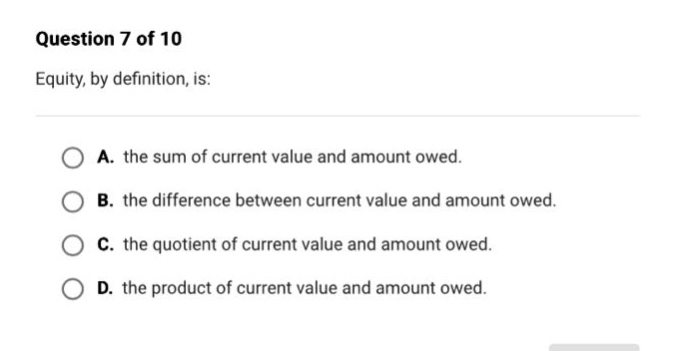 question 7 of 10\nequity, by definition, is:\na. the sum of current value and amount owed.\nb. the difference between current value and amount owed.\nc. the quotient of current value and amount owed.\nd. the product of current value and amount owed.