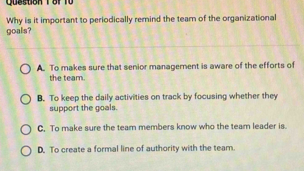 question 1 of 10\nwhy is it important to periodically remind the team of the organizational goals?\na. to makes sure that senior management is aware of the efforts of the team.\nb. to keep the daily activities on track by focusing whether they support the goals.\nc. to make sure the team members know who the team leader is.\nd. to create a formal line of authority with the team.