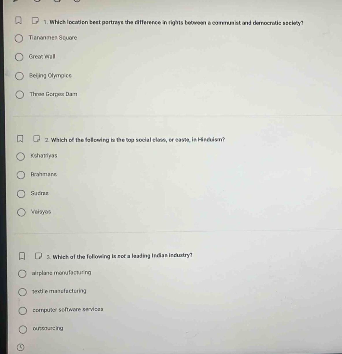 1. which location best portrays the difference in rights between a communist and democratic society?\ntiantanmen square\ngreat wall\nbeijing olympics\nthree gorges dam\n\n2. which of the following is the top social class, or caste, in hinduism?\nkshatriyas\nbrahmans\nsudras\nvaisyas\n\n3. which of the following is not a leading indian industry?\nairplane manufacturing\ntextile manufacturing\ncomputer software services\noutsourcing