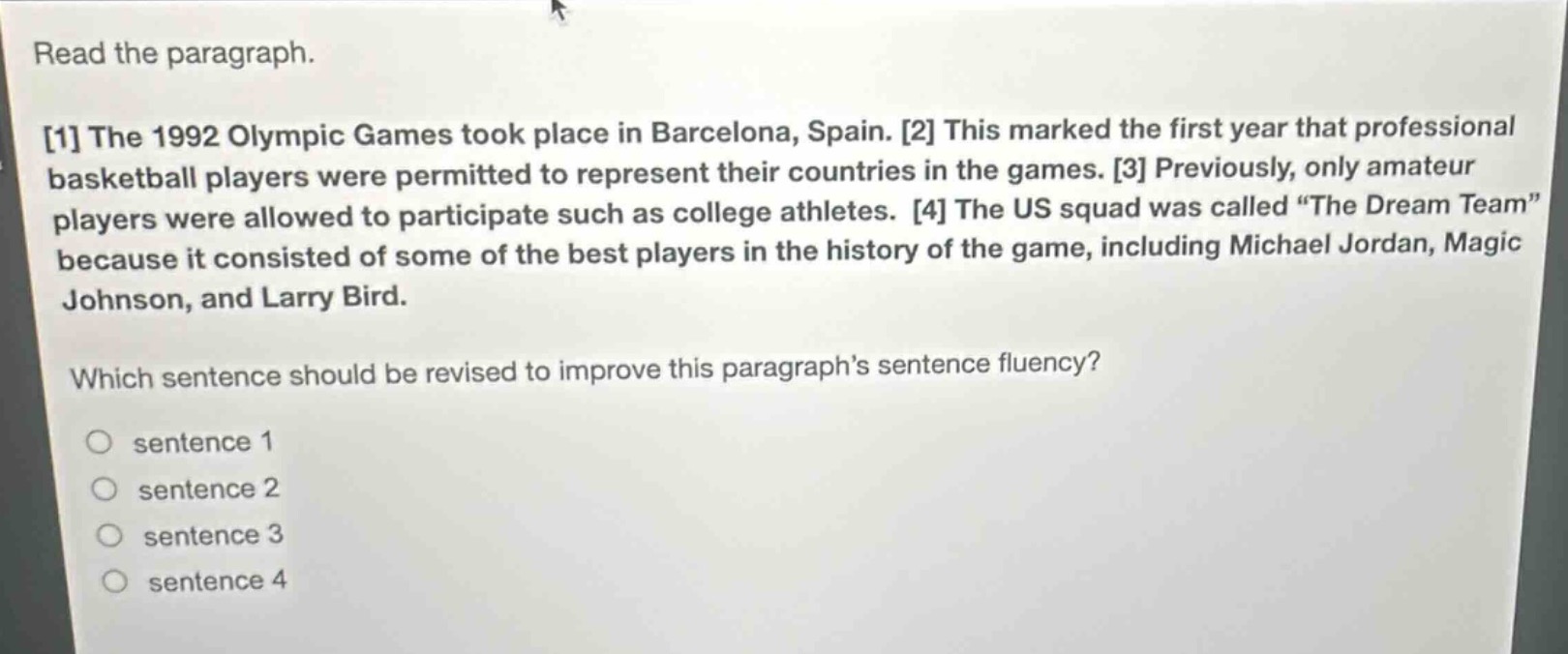 read the paragraph.\n1 the 1992 olympic games took place in barcelona, spain. 2 this marked the first year that professional basketball players were permitted to represent their countries in the games. 3 previously, only amateur players were allowed to participate such as college athletes. 4 the us squad was called “the dream team” because it consisted of some of the best players in the history of the game, including michael jordan, magic johnson, and larry bird.\nwhich sentence should be revised to improve this paragraph’s sentence fluency?\n○ sentence 1\n○ sentence 2\n○ sentence 3\n○ sentence 4