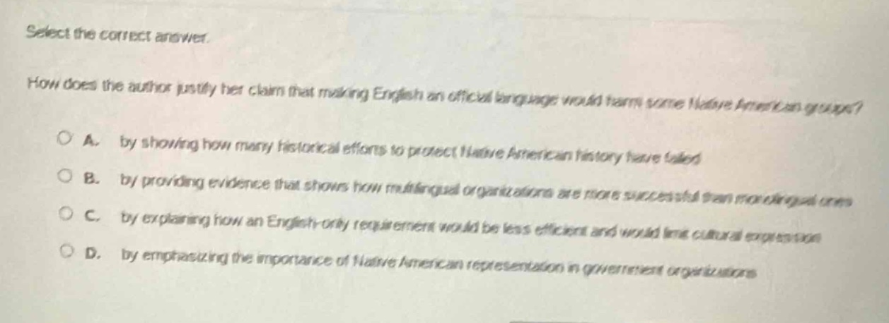 select the correct answer.\nhow does the author justify her claim that making english an official language would harm some native american groups?\n○ a. by showing how many historical efforts to protect native american history have failed\n○ b. by providing evidence that shows how multilingual organizations are more successful than monolingual ones\n○ c. by explaining how an english - only requirement would be less efficient and would limit cultural expression\n○ d. by emphasizing the importance of native american representation in government organizations