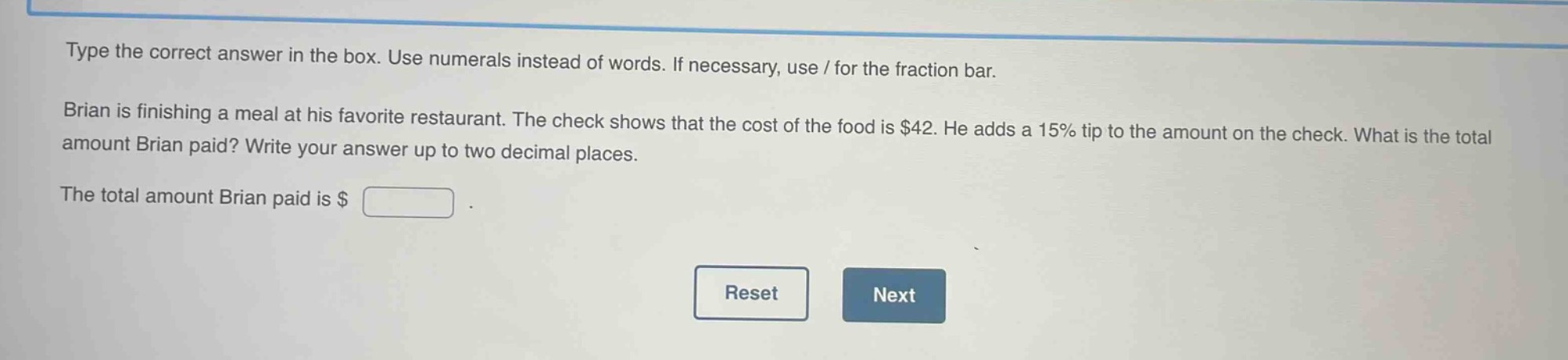type the correct answer in the box. use numerals instead of words. if necessary, use / for the fraction bar. brian is finishing a meal at his favorite restaurant. the check shows that the cost of the food is $42. he adds a 15% tip to the amount on the check. what is the total amount brian paid? write your answer up to two decimal places. the total amount brian paid is $