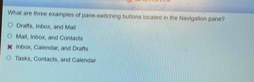 what are three examples of pane - switching buttons located in the navigation pane?\n○ drafts, inbox, and mail\n○ mail, inbox, and contacts\n✗ inbox, calendar, and drafts\n○ tasks, contacts, and calendar