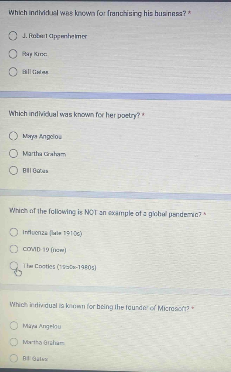 which individual was known for franchising his business? *\nj. robert oppenheimer\nray kroc\nbill gates\n\nwhich individual was known for her poetry? *\nmaya angelou\nmartha graham\nbill gates\n\nwhich of the following is not an example of a global pandemic? *\ninfluenza (late 1910s)\ncovid - 19 (now)\nthe cooties (1950s - 1980s)\n\nwhich individual is known for being the founder of microsoft? *\nmaya angelou\nmartha graham\nbill gates