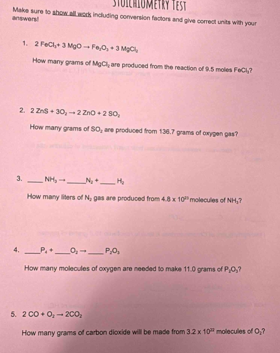 stoichiometry test\nmake sure to show all work including conversion factors and give correct units with your answers!\n1. 2 fecl₃ + 3 mgo → fe₂o₃ + 3 mgcl₂\nhow many grams of mgcl₂ are produced from the reaction of 9.5 moles fecl₃?\n2. 2 zns + 3o₂ → 2 zno + 2 so₂\nhow many grams of so₂ are produced from 136.7 grams of oxygen gas?\n3. ____ nh₃ → ____n₂ + ____ h₂\nhow many liters of n₂ gas are produced from 4.8 x 10²³ molecules of nh₃?\n4. ____p₄ + ____o₂ → ____ p₂o₃\nhow many molecules of oxygen are needed to make 11.0 grams of p₂o₃?\n5. 2 co + o₂ → 2co₂\nhow many grams of carbon dioxide will be made from 3.2 x 10²² molecules of o₂?
