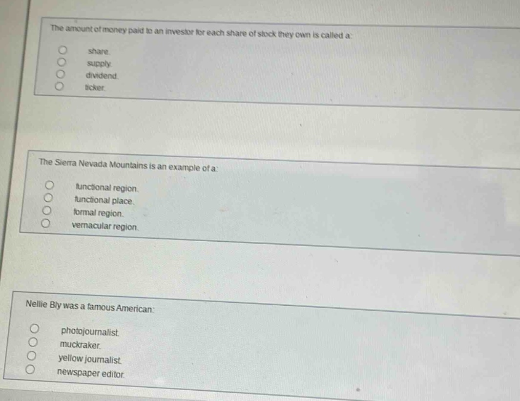 the amount of money paid to an investor for each share of stock they own is called a:\nshare\nsupply\ndividend\nticker.\n\nthe sierra nevada mountains is an example of a:\nfunctional region.\nfunctional place.\nformal region.\nvernacular region.\n\nnellie bly was a famous american:\nphotojournalist.\nmuckraker.\nyellow journalist.\nnewspaper editor.