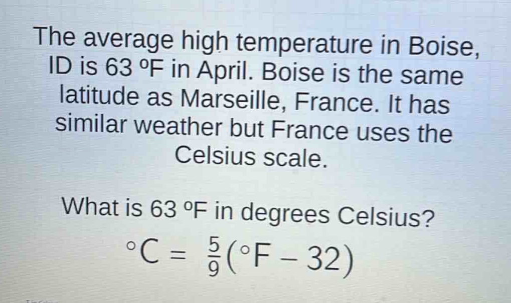 the average high temperature in boise, id is 63 °f in april. boise is the same latitude as marseille, france. it has similar weather but france uses the celsius scale. what is 63 °f in degrees celsius? °c = \\frac{5}{9}(°f - 32)