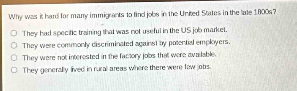 why was it hard for many immigrants to find jobs in the united states in the late 1800s?\no they had specific training that was not useful in the us job market.\no they were commonly discriminated against by potential employers.\no they were not interested in the factory jobs that were available.\no they generally lived in rural areas where there were few jobs.
