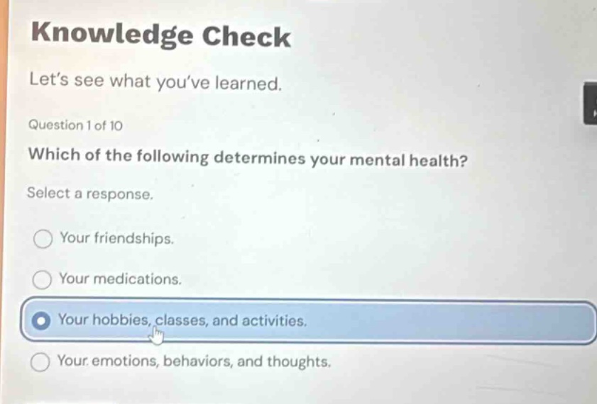 knowledge check\nlet’s see what you’ve learned.\nquestion 1 of 10\nwhich of the following determines your mental health?\nselect a response.\nyour friendships.\nyour medications.\nyour hobbies, classes, and activities.\nyour emotions, behaviors, and thoughts.