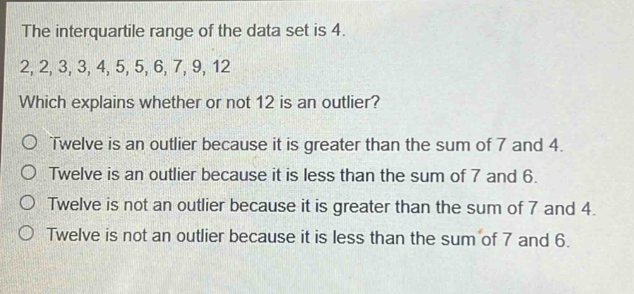 the interquartile range of the data set is 4.\n2, 2, 3, 3, 4, 5, 5, 6, 7, 9, 12\nwhich explains whether or not 12 is an outlier?\no twelve is an outlier because it is greater than the sum of 7 and 4.\no twelve is an outlier because it is less than the sum of 7 and 6.\no twelve is not an outlier because it is greater than the sum of 7 and 4.\no twelve is not an outlier because it is less than the sum of 7 and 6.
