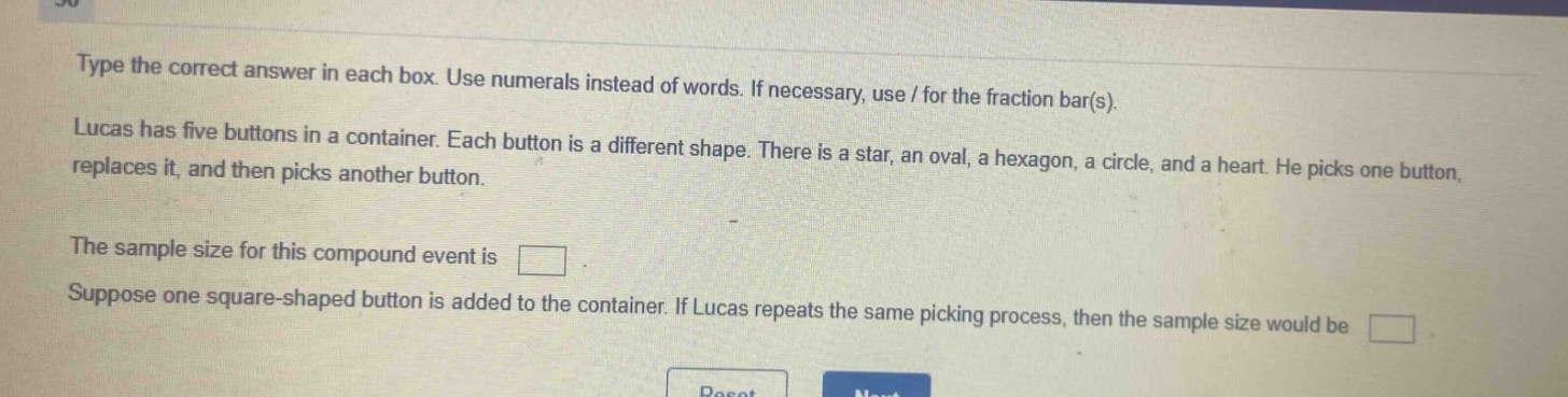 type the correct answer in each box. use numerals instead of words. if necessary, use / for the fraction bar(s). lucas has five buttons in a container. each button is a different shape. there is a star, an oval, a hexagon, a circle, and a heart. he picks one button, replaces it, and then picks another button. the sample size for this compound event is . suppose one square - shaped button is added to the container. if lucas repeats the same picking process, then the sample size would be .