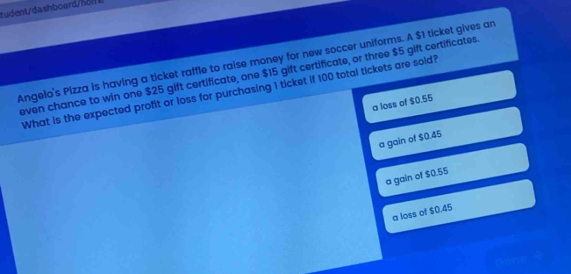 angelos pizza is having a ticket raffle to raise money for new soccer uniforms. a $1 ticket gives an even chance to win one $25 gift certificate, one $15 gift certificate, or three $5 gift certificates. what is the expected profit or loss for purchasing 1 ticket if 100 total tickets are sold? a loss of $0.55 a gain of $0.45 a gain of $0.55 a loss of $0.45