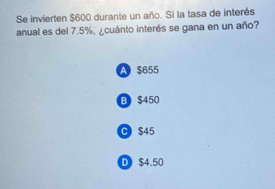 se invierten $600 durante un año. si la tasa de interés anual es del 7.5%, ¿cuánto interés se gana en un año?\na $655\nb $450\nc $45\nd $4.50