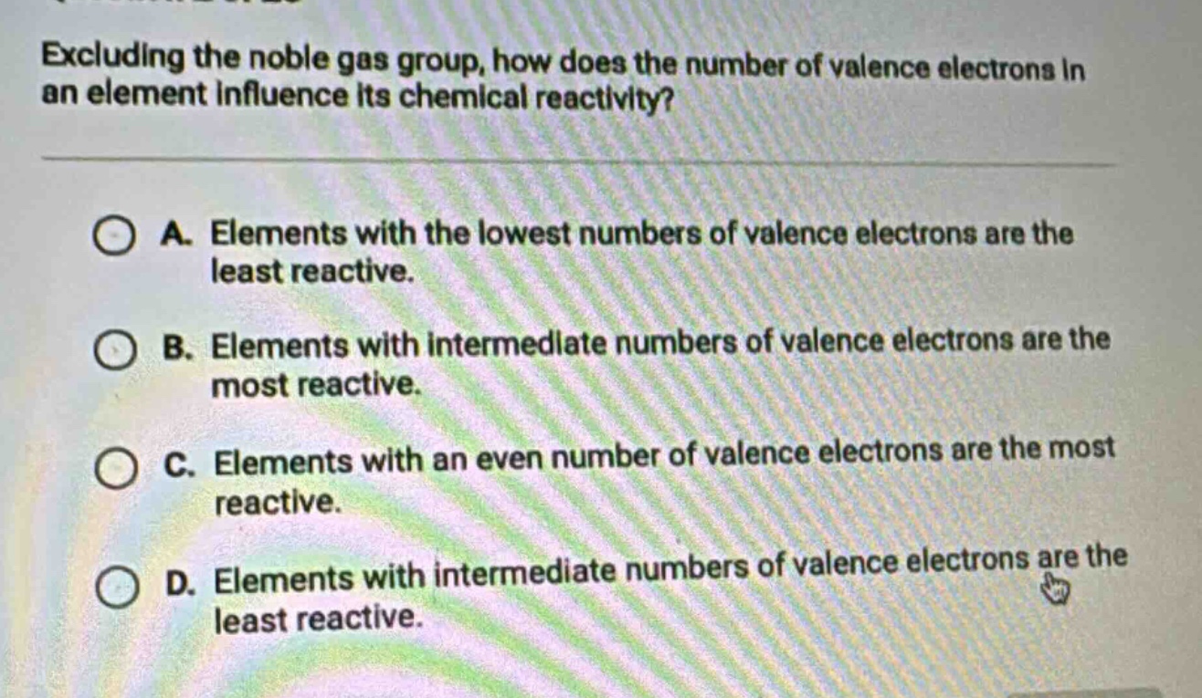 excluding the noble gas group, how does the number of valence electrons in an element influence its chemical reactivity?\n\na. elements with the lowest numbers of valence electrons are the least reactive.\n\nb. elements with intermediate numbers of valence electrons are the most reactive.\n\nc. elements with an even number of valence electrons are the most reactive.\n\nd. elements with intermediate numbers of valence electrons are the least reactive.