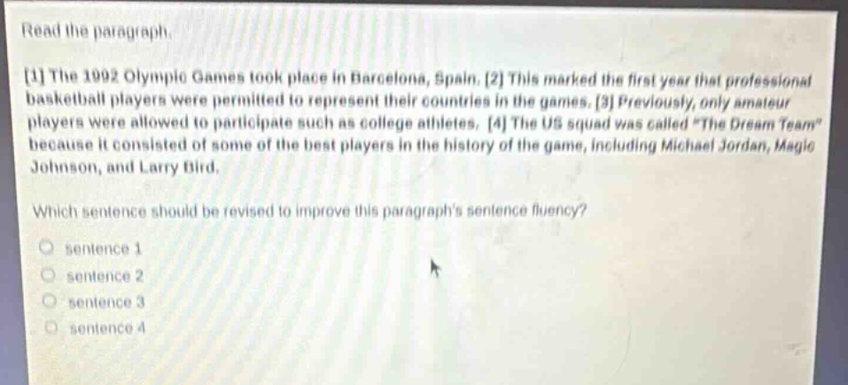 read the paragraph.\n1 the 1992 olympic games took place in barcelona, spain. 2 this marked the first year that professional basketball players were permitted to represent their countries in the games. 3 previously, only amateur players were allowed to participate such as college athletes. 4 the us squad was called \the dream team\ because it consisted of some of the best players in the history of the game, including michael jordan, magic johnson, and larry bird.\nwhich sentence should be revised to improve this paragraphs sentence fluency?\n○ sentence 1\n○ sentence 2\n○ sentence 3\n○ sentence 4