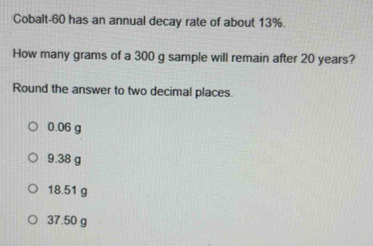 cobalt - 60 has an annual decay rate of about 13%. how many grams of a 300 g sample will remain after 20 years? round the answer to two decimal places. 0.06 g 9.38 g 18.51 g 37.50 g
