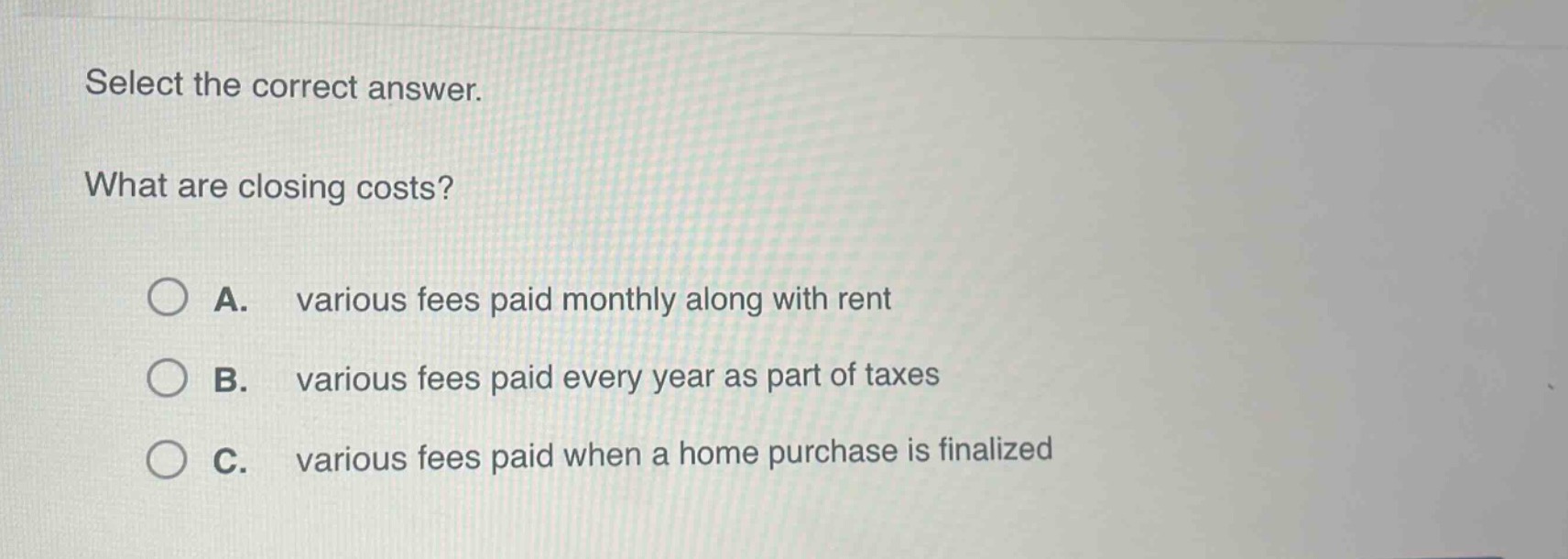 select the correct answer. what are closing costs? a. various fees paid monthly along with rent b. various fees paid every year as part of taxes c. various fees paid when a home purchase is finalized