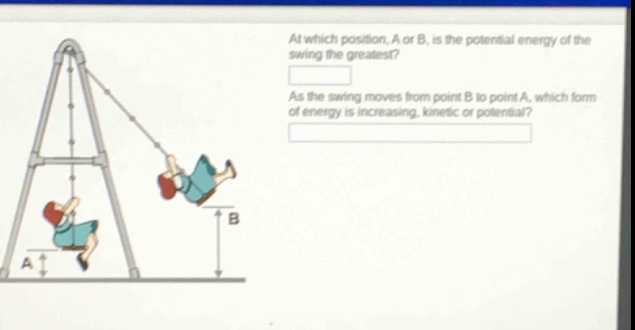 at which position, a or b, is the potential energy of the swing the greatest?\nas the swing moves from point b to point a, which form of energy is increasing, kinetic or potential?