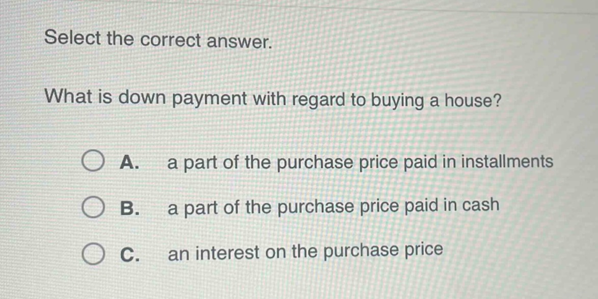 select the correct answer.\nwhat is down payment with regard to buying a house?\na. a part of the purchase price paid in installments\nb. a part of the purchase price paid in cash\nc. an interest on the purchase price