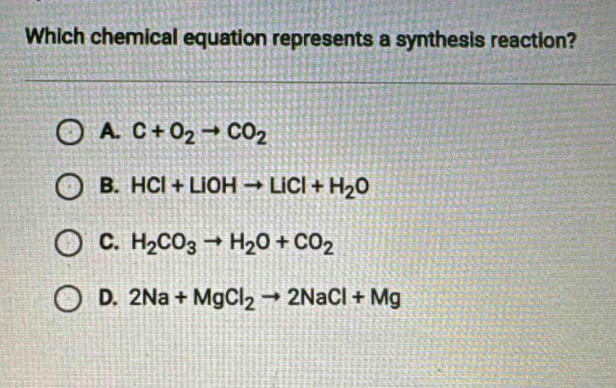 which chemical equation represents a synthesis reaction?\na. c + o₂ → co₂\nb. hcl + lioh → licl + h₂o\nc. h₂co₃ → h₂o + co₂\nd. 2na + mgcl₂ → 2nacl + mg