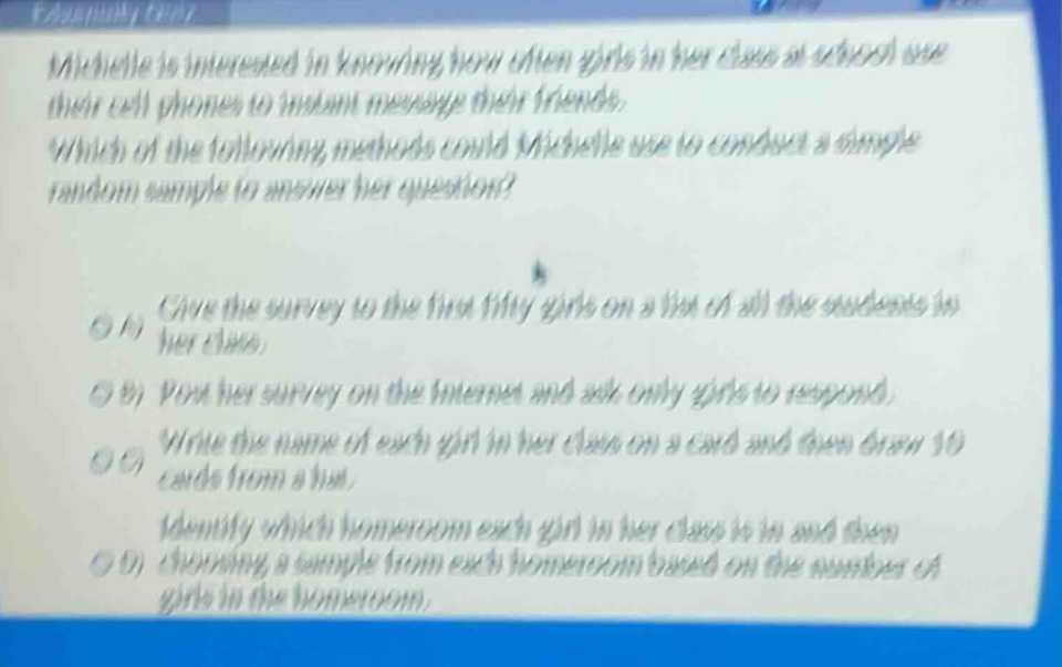 michelle is interested in knowing how often girls in her class at school use their cell phones to instant message their friends. which of the following methods could michelle use to conduct a simple random sample to answer her question? \n\na) give the survey to the first fifty girls on a list of all the students in her class. \nb) post her survey on the internet and ask only girls to respond. \nc) write the name of each girl in her class on a card and then draw 10 cards from a hat. \nd) identify which homeroom each girl in her class is in and then choosing a sample from each homeroom based on the number of girls in the homeroom.