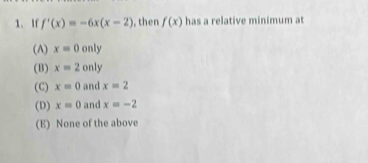 1. if $f(x)=-6x(x - 2)$, then $f(x)$ has a relative minimum at\n(a) $x = 0$ only\n(b) $x = 2$ only\n(c) $x = 0$ and $x = 2$\n(d) $x = 0$ and $x=-2$\n(e) none of the above
